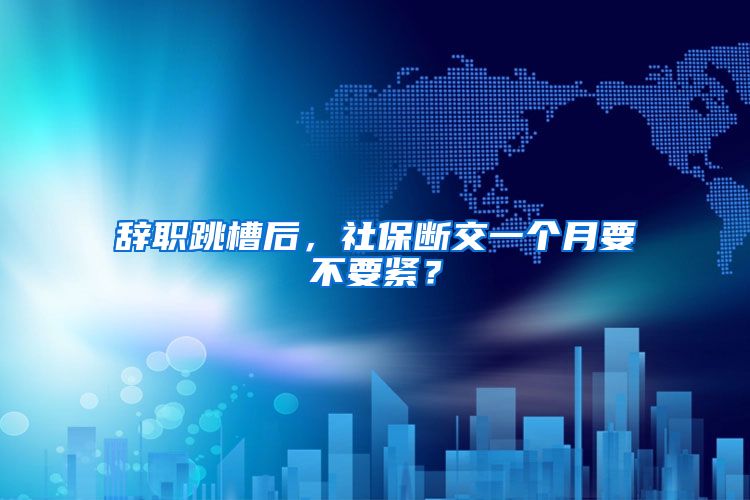 辞职跳槽后，社保断交一个月要不要紧？