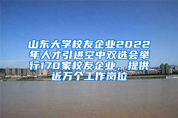 山东大学校友企业2022年人才引进空中双选会举行170家校友企业，提供近万个工作岗位