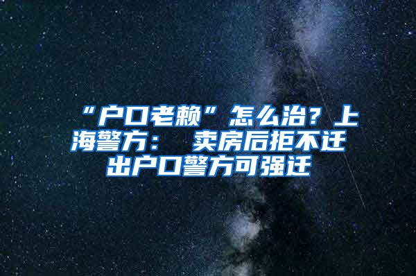 “户口老赖”怎么治？上海警方： 卖房后拒不迁出户口警方可强迁