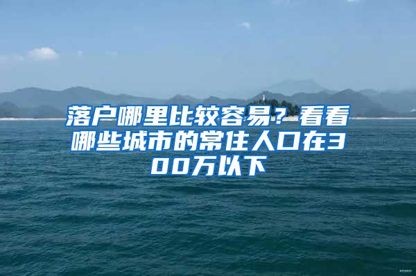 落户哪里比较容易？看看哪些城市的常住人口在300万以下