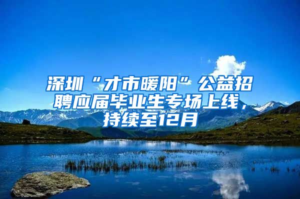深圳“才市暖阳”公益招聘应届毕业生专场上线，持续至12月