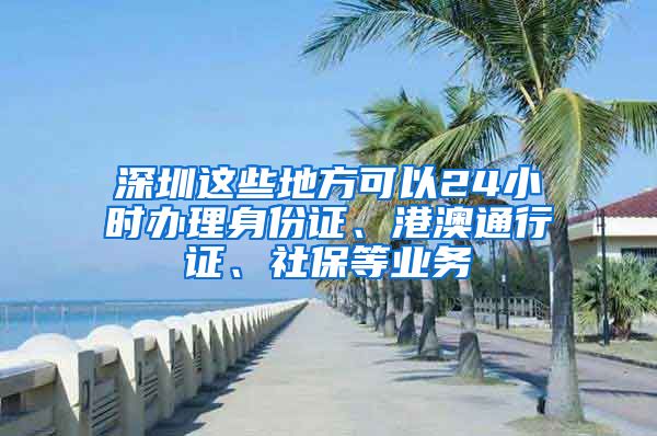 深圳这些地方可以24小时办理身份证、港澳通行证、社保等业务