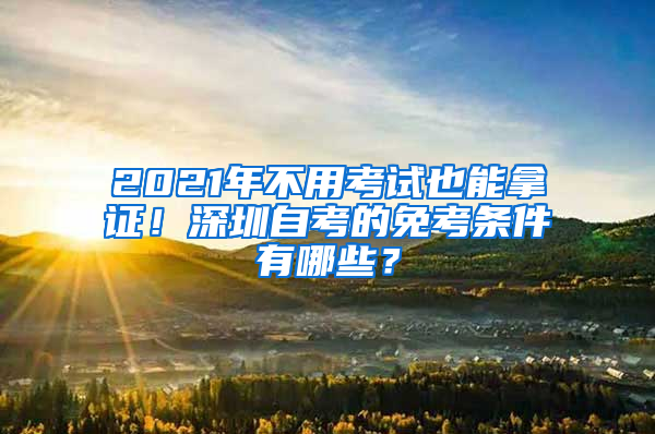 2021年不用考试也能拿证！深圳自考的免考条件有哪些？