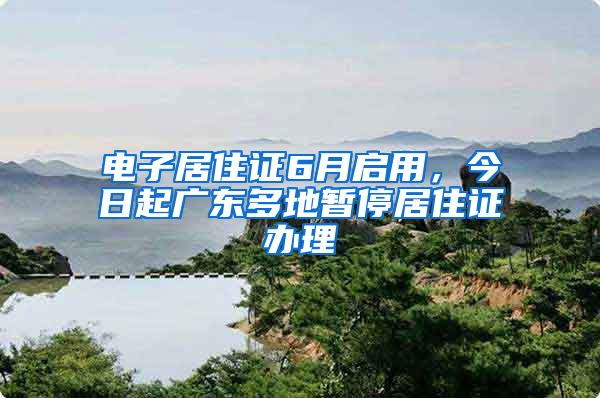 电子居住证6月启用，今日起广东多地暂停居住证办理