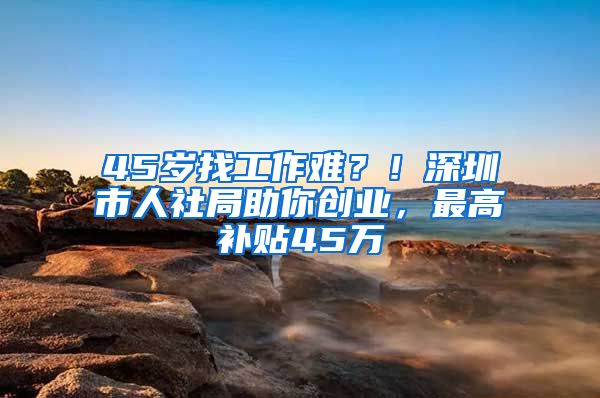 45岁找工作难？！深圳市人社局助你创业，最高补贴45万