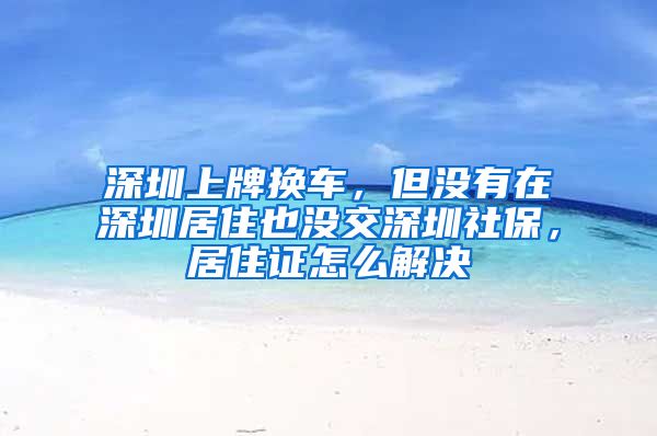 深圳上牌换车，但没有在深圳居住也没交深圳社保，居住证怎么解决