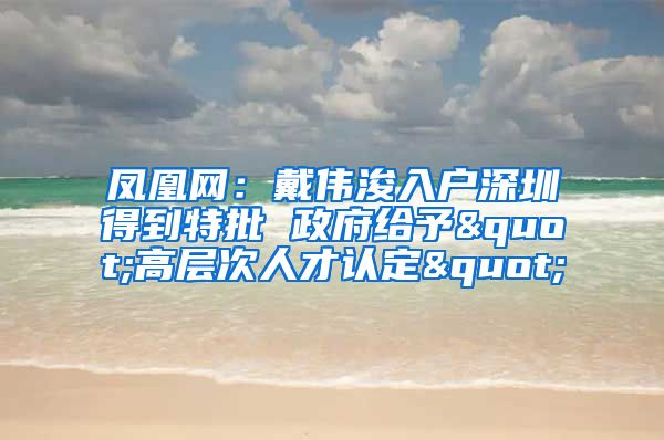 凤凰网：戴伟浚入户深圳得到特批 政府给予"高层次人才认定"