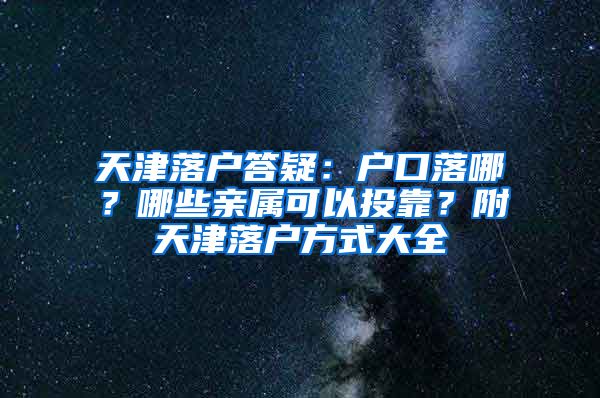天津落户答疑：户口落哪？哪些亲属可以投靠？附天津落户方式大全