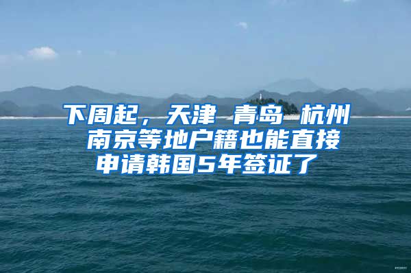 下周起，天津 青岛 杭州 南京等地户籍也能直接申请韩国5年签证了