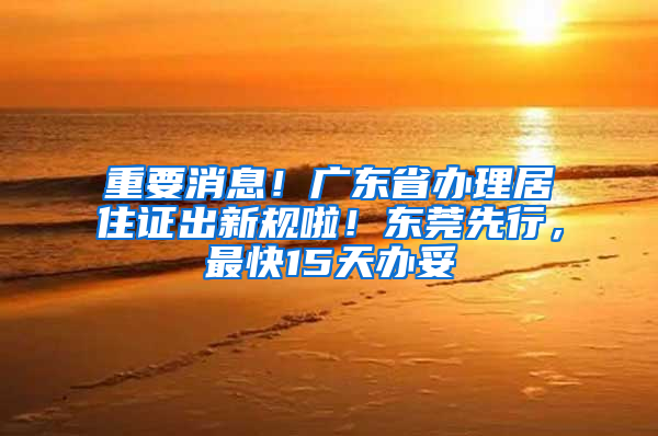 重要消息！广东省办理居住证出新规啦！东莞先行，最快15天办妥