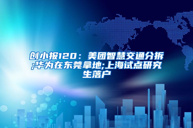 创小报120：美团智慧交通分拆;华为在东莞拿地;上海试点研究生落户