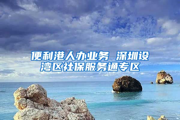 便利港人办业务 深圳设湾区社保服务通专区
