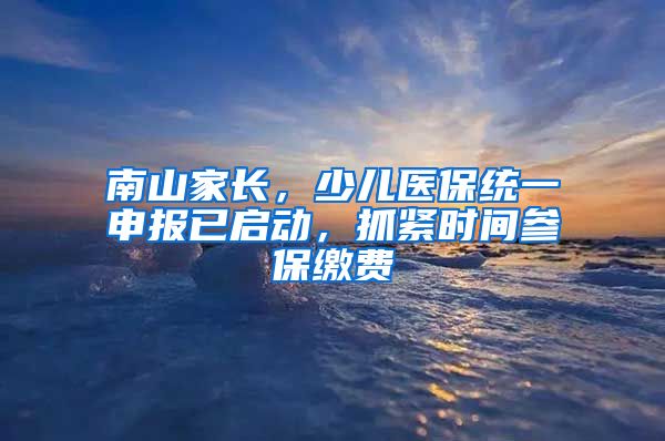 南山家长，少儿医保统一申报已启动，抓紧时间参保缴费