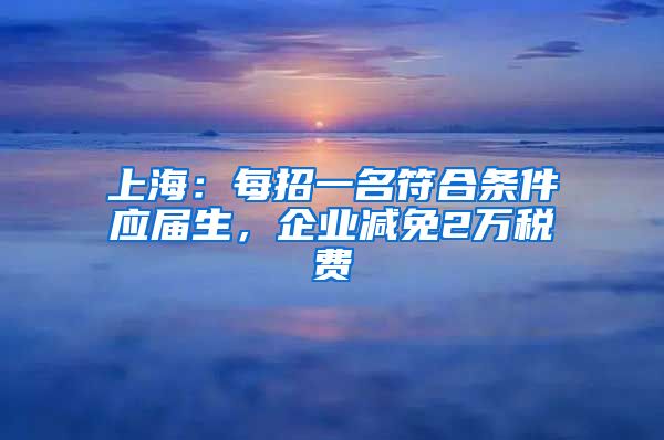 上海：每招一名符合条件应届生，企业减免2万税费
