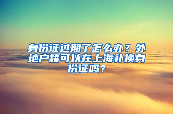身份证过期了怎么办？外地户籍可以在上海补换身份证吗？