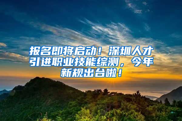 报名即将启动！深圳人才引进职业技能综测，今年新规出台啦！