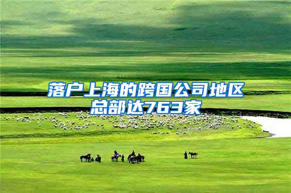 落户上海的跨国公司地区总部达763家