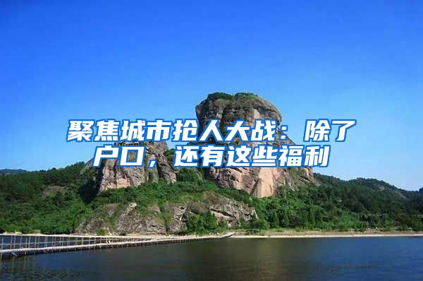 聚焦城市抢人大战：除了户口，还有这些福利