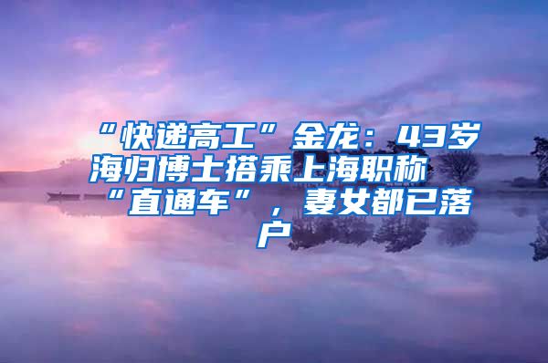 “快递高工”金龙：43岁海归博士搭乘上海职称“直通车”，妻女都已落户