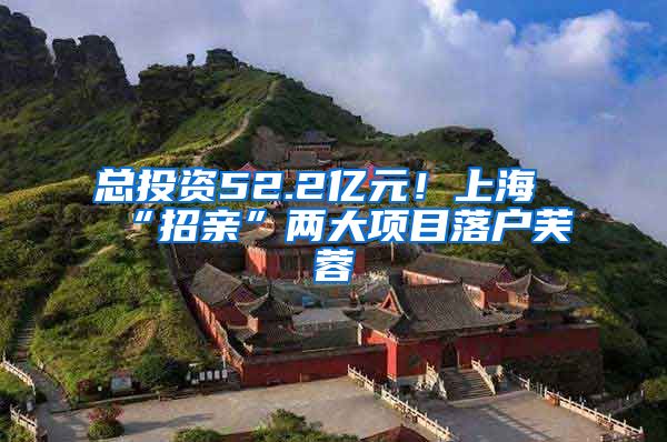 总投资52.2亿元！上海“招亲”两大项目落户芙蓉