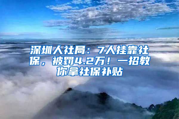 深圳人社局：7人挂靠社保，被罚4.2万！一招教你拿社保补贴