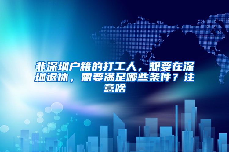 非深圳户籍的打工人，想要在深圳退休，需要满足哪些条件？注意啥