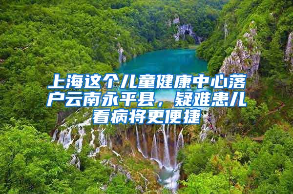 上海这个儿童健康中心落户云南永平县，疑难患儿看病将更便捷