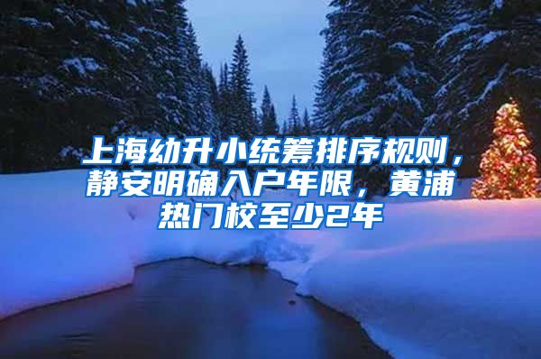上海幼升小统筹排序规则，静安明确入户年限，黄浦热门校至少2年