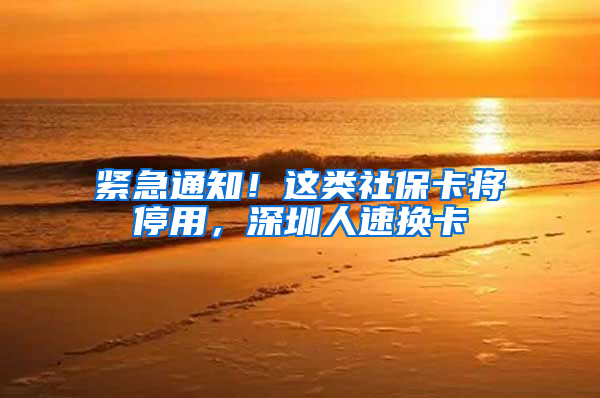 紧急通知！这类社保卡将停用，深圳人速换卡