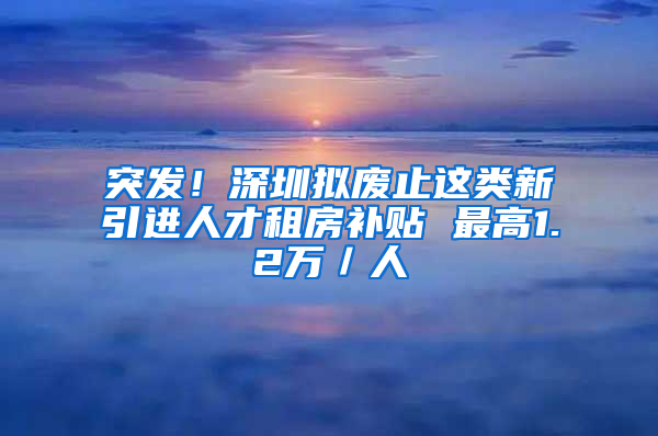 突发！深圳拟废止这类新引进人才租房补贴 最高1.2万／人