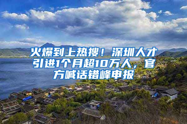 火爆到上热搜！深圳人才引进1个月超10万人，官方喊话错峰申报