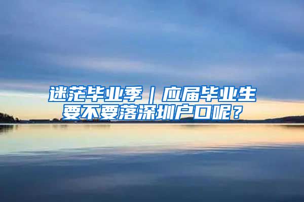 迷茫毕业季｜应届毕业生要不要落深圳户口呢？