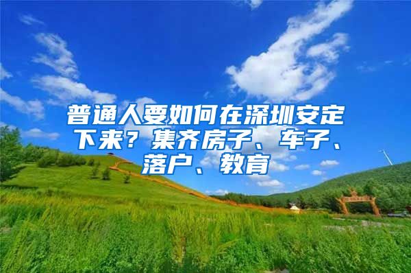 普通人要如何在深圳安定下来？集齐房子、车子、落户、教育