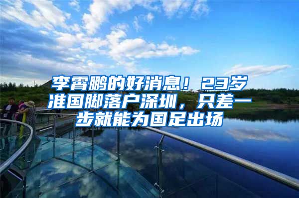 李霄鹏的好消息！23岁准国脚落户深圳，只差一步就能为国足出场