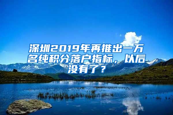 深圳2019年再推出一万名纯积分落户指标，以后没有了？