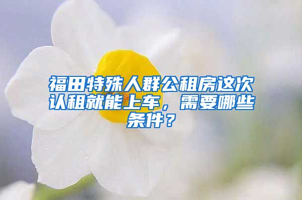 福田特殊人群公租房这次认租就能上车，需要哪些条件？