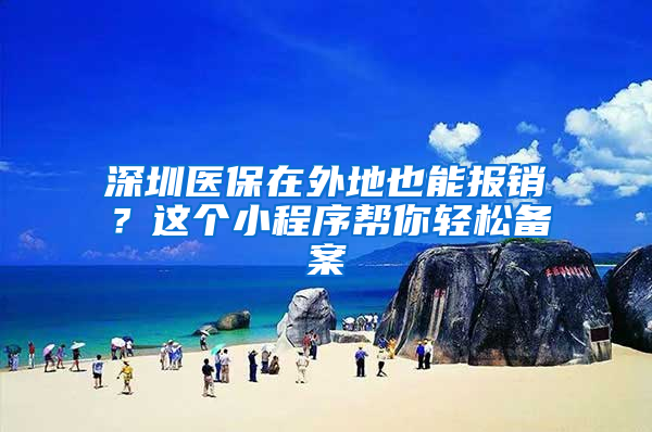 深圳医保在外地也能报销？这个小程序帮你轻松备案
