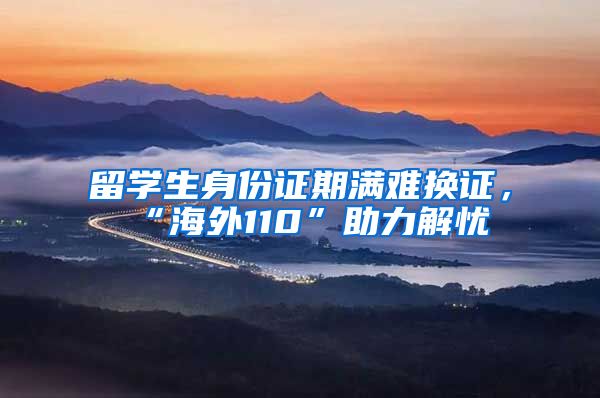 留学生身份证期满难换证，“海外110”助力解忧