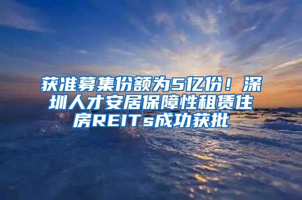 获准募集份额为5亿份！深圳人才安居保障性租赁住房REITs成功获批