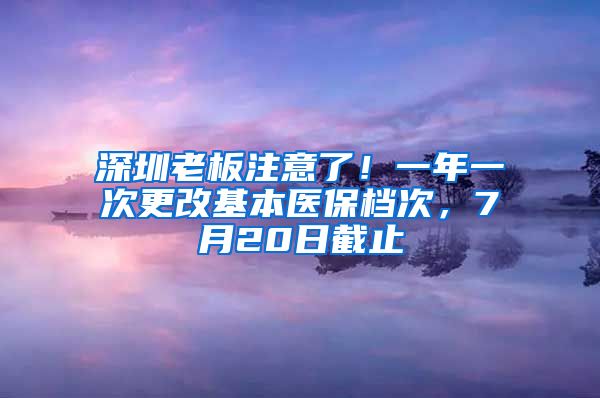 深圳老板注意了！一年一次更改基本医保档次，7月20日截止