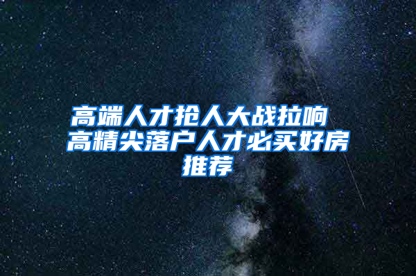 高端人才抢人大战拉响 高精尖落户人才必买好房推荐