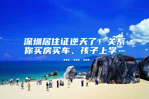 深圳居住证逆天了！关系你买房买车、孩子上学…………