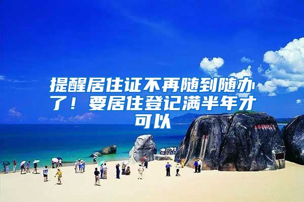 提醒居住证不再随到随办了！要居住登记满半年才可以
