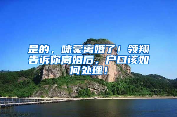 是的，咪蒙离婚了！领翔告诉你离婚后，户口该如何处理！