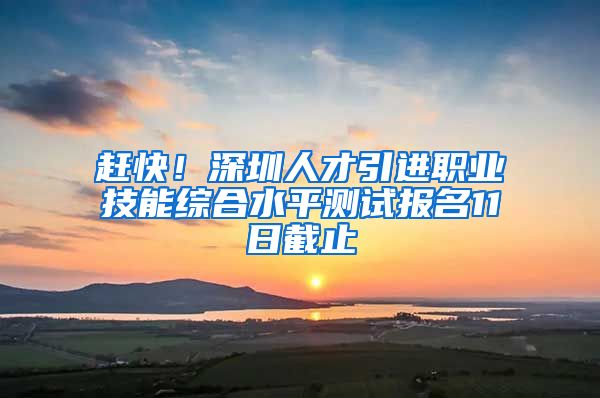 赶快！深圳人才引进职业技能综合水平测试报名11日截止