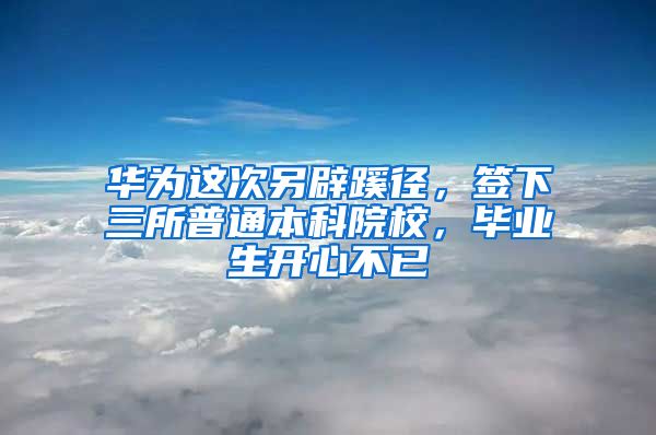 华为这次另辟蹊径，签下三所普通本科院校，毕业生开心不已