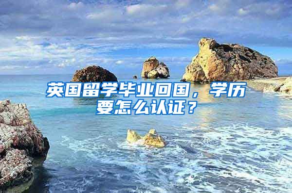 英国留学毕业回国，学历要怎么认证？