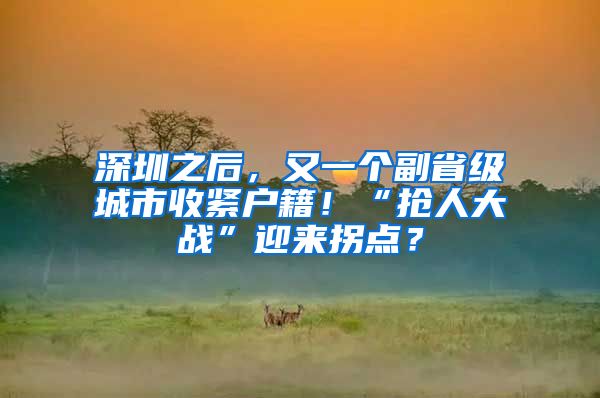 深圳之后，又一个副省级城市收紧户籍！“抢人大战”迎来拐点？