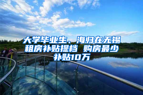 大学毕业生、海归在无锡租房补贴提档 购房最少补贴10万