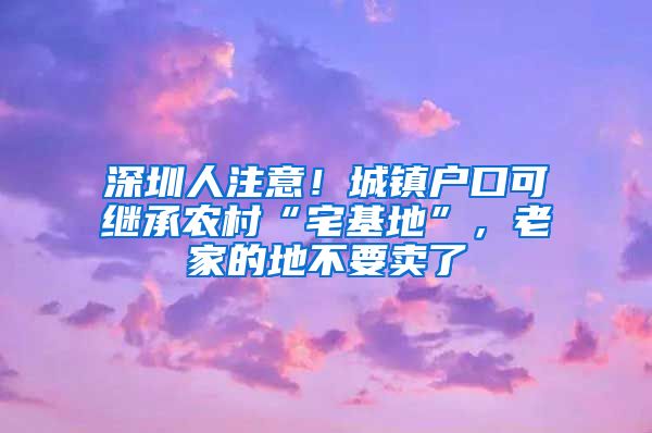 深圳人注意！城镇户口可继承农村“宅基地”，老家的地不要卖了